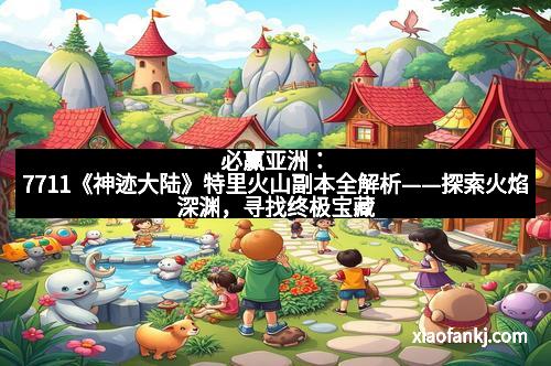 必赢亚洲：7711《神迹大陆》特里火山副本全解析——探索火焰深渊，寻找终极宝藏